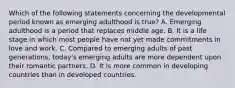 Which of the following statements concerning the developmental period known as emerging adulthood is true? A. Emerging adulthood is a period that replaces middle age. B. It is a life stage in which most people have not yet made commitments in love and work. C. Compared to emerging adults of past generations, today's emerging adults are more dependent upon their romantic partners. D. It is more common in developing countries than in developed countries.