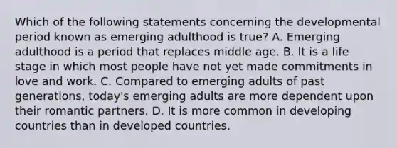 Which of the following statements concerning the developmental period known as emerging adulthood is true? A. Emerging adulthood is a period that replaces middle age. B. It is a life stage in which most people have not yet made commitments in love and work. C. Compared to emerging adults of past generations, today's emerging adults are more dependent upon their romantic partners. D. It is more common in developing countries than in developed countries.