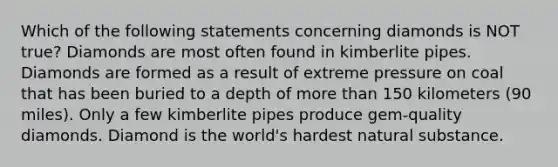 Which of the following statements concerning diamonds is NOT true? Diamonds are most often found in kimberlite pipes. Diamonds are formed as a result of extreme pressure on coal that has been buried to a depth of <a href='https://www.questionai.com/knowledge/keWHlEPx42-more-than' class='anchor-knowledge'>more than</a> 150 kilometers (90 miles). Only a few kimberlite pipes produce gem-quality diamonds. Diamond is the world's hardest natural substance.