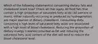 Which of the following statement(s) concerning dietary fats and cholesterol is/are true? Check all that apply. All food fats that contain a high proportion of saturated fatty acids (40 percent or more), either naturally-occurring or produced by hydrogenation, are major sources of dietary cholesterol. Consuming diets containing a high level of saturated fatty acids are associated with a high level of blood cholesterol. Reducing the proportion of dietary energy (calories) provided as fat and reducing the saturated fatty acid content of the diet will tend to reduce the blood cholesterol level.