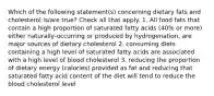 Which of the following statement(s) concerning dietary fats and cholesterol is/are true? Check all that apply. 1. All food fats that contain a high proportion of saturated fatty acids (40% or more) either naturally-occurring or produced by hydrogenation, are major sources of dietary cholesterol 2. consuming diets containing a high level of saturated fatty acids are associated with a high level of blood cholesterol 3. reducing the proportion of dietary energy (calories) provided as fat and reducing that saturated fatty acid content of the diet will tend to reduce the blood cholesterol level