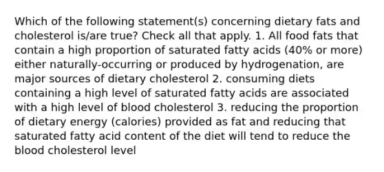 Which of the following statement(s) concerning dietary fats and cholesterol is/are true? Check all that apply. 1. All food fats that contain a high proportion of saturated fatty acids (40% or more) either naturally-occurring or produced by hydrogenation, are major sources of dietary cholesterol 2. consuming diets containing a high level of saturated fatty acids are associated with a high level of blood cholesterol 3. reducing the proportion of dietary energy (calories) provided as fat and reducing that saturated fatty acid content of the diet will tend to reduce the blood cholesterol level