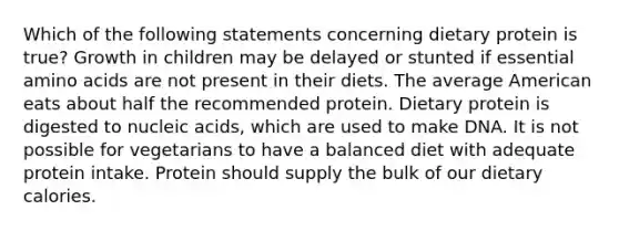 Which of the following statements concerning dietary protein is true? Growth in children may be delayed or stunted if essential amino acids are not present in their diets. The average American eats about half the recommended protein. Dietary protein is digested to nucleic acids, which are used to make DNA. It is not possible for vegetarians to have a balanced diet with adequate protein intake. Protein should supply the bulk of our dietary calories.