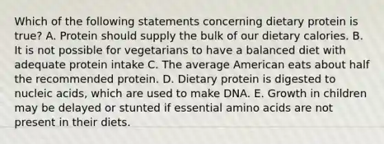 Which of the following statements concerning dietary protein is true? A. Protein should supply the bulk of our dietary calories. B. It is not possible for vegetarians to have a balanced diet with adequate protein intake C. The average American eats about half the recommended protein. D. Dietary protein is digested to nucleic acids, which are used to make DNA. E. Growth in children may be delayed or stunted if essential amino acids are not present in their diets.