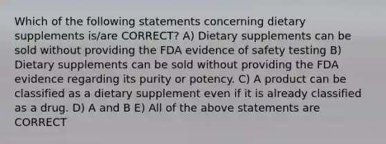 Which of the following statements concerning dietary supplements is/are CORRECT? A) Dietary supplements can be sold without providing the FDA evidence of safety testing B) Dietary supplements can be sold without providing the FDA evidence regarding its purity or potency. C) A product can be classified as a dietary supplement even if it is already classified as a drug. D) A and B E) All of the above statements are CORRECT