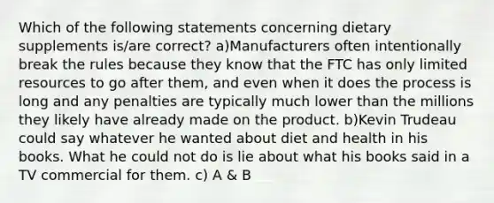 Which of the following statements concerning dietary supplements is/are correct? a)Manufacturers often intentionally break the rules because they know that the FTC has only limited resources to go after them, and even when it does the process is long and any penalties are typically much lower than the millions they likely have already made on the product. b)Kevin Trudeau could say whatever he wanted about diet and health in his books. What he could not do is lie about what his books said in a TV commercial for them. c) A & B