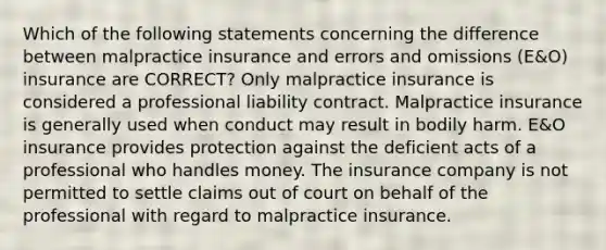 Which of the following statements concerning the difference between malpractice insurance and errors and omissions (E&O) insurance are CORRECT? Only malpractice insurance is considered a professional liability contract. Malpractice insurance is generally used when conduct may result in bodily harm. E&O insurance provides protection against the deficient acts of a professional who handles money. The insurance company is not permitted to settle claims out of court on behalf of the professional with regard to malpractice insurance.