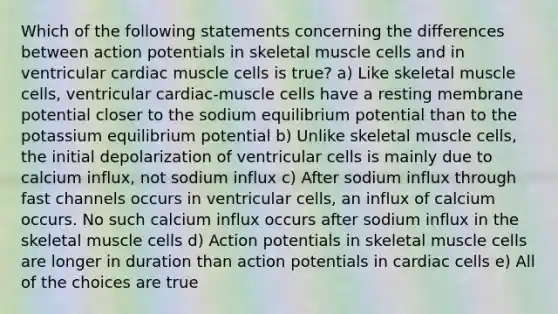 Which of the following statements concerning the differences between action potentials in skeletal muscle cells and in ventricular cardiac muscle cells is true? a) Like skeletal muscle cells, ventricular cardiac-muscle cells have a resting membrane potential closer to the sodium equilibrium potential than to the potassium equilibrium potential b) Unlike skeletal muscle cells, the initial depolarization of ventricular cells is mainly due to calcium influx, not sodium influx c) After sodium influx through fast channels occurs in ventricular cells, an influx of calcium occurs. No such calcium influx occurs after sodium influx in the skeletal muscle cells d) Action potentials in skeletal muscle cells are longer in duration than action potentials in cardiac cells e) All of the choices are true