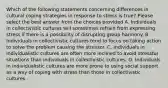 Which of the following statements concerning differences in cultural coping strategies in response to stress is true? Please select the best answer from the choices provided A. Individuals in collectivistic cultures will sometimes refrain from expressing stress if there is a possibility of disrupting group harmony. B. Individuals in collectivistic cultures tend to focus on taking action to solve the problem causing the stressor. C. Individuals in individualistic cultures are often more inclined to avoid stressful situations than individuals in collectivistic cultures. D. Individuals in individualistic cultures are more prone to using social support as a way of coping with stress than those in collectivistic cultures.