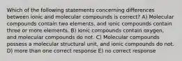 Which of the following statements concerning differences between ionic and molecular compounds is correct? A) Molecular compounds contain two elements, and ionic compounds contain three or more elements. B) Ionic compounds contain oxygen, and molecular compounds do not. C) Molecular compounds possess a molecular structural unit, and ionic compounds do not. D) more than one correct response E) no correct response