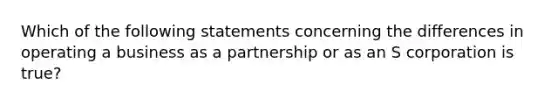 Which of the following statements concerning the differences in operating a business as a partnership or as an S corporation is true?