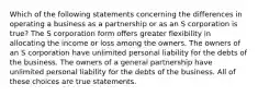 Which of the following statements concerning the differences in operating a business as a partnership or as an S corporation is true? The S corporation form offers greater flexibility in allocating the income or loss among the owners. The owners of an S corporation have unlimited personal liability for the debts of the business. The owners of a general partnership have unlimited personal liability for the debts of the business. All of these choices are true statements.