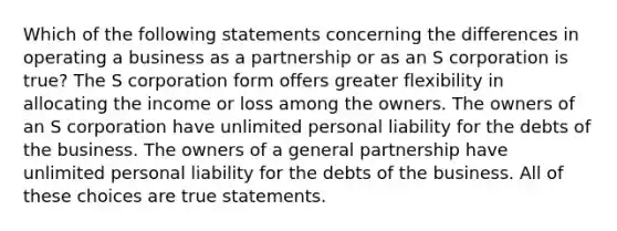 Which of the following statements concerning the differences in operating a business as a partnership or as an S corporation is true? The S corporation form offers greater flexibility in allocating the income or loss among the owners. The owners of an S corporation have unlimited personal liability for the debts of the business. The owners of a general partnership have unlimited personal liability for the debts of the business. All of these choices are true statements.