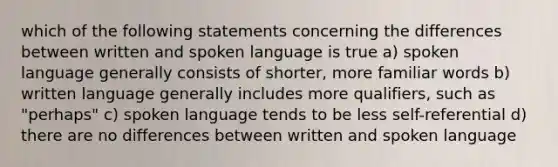 which of the following statements concerning the differences between written and spoken language is true a) spoken language generally consists of shorter, more familiar words b) written language generally includes more qualifiers, such as "perhaps" c) spoken language tends to be less self-referential d) there are no differences between written and spoken language