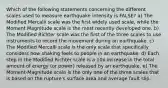 Which of the following statements concerning the different scales used to measure earthquake intensity is FALSE? a) The Modified Mercalli scale was the first widely used scale, while the Moment Magnitude scale is the most recently developed one. b) The Modified Richter scale was the first of the three scales to use instruments to record the movement during an earthquake. c) The Modified Mercalli scale is the only scale that specifically considers how shaking feels to people in an earthquake. d) Each step in the Modified Richter scale is a 10x increase in the total amount of energy (or power) released by an earthquake. e) The Moment-Magnitude scale is the only one of the three scales that is based on the rupture's surface area and average fault slip.