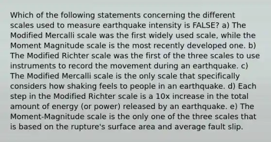 Which of the following statements concerning the different scales used to measure earthquake intensity is FALSE? a) The Modified Mercalli scale was the first widely used scale, while the Moment Magnitude scale is the most recently developed one. b) The Modified Richter scale was the first of the three scales to use instruments to record the movement during an earthquake. c) The Modified Mercalli scale is the only scale that specifically considers how shaking feels to people in an earthquake. d) Each step in the Modified Richter scale is a 10x increase in the total amount of energy (or power) released by an earthquake. e) The Moment-Magnitude scale is the only one of the three scales that is based on the rupture's surface area and average fault slip.