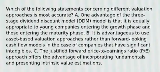 Which of the following statements concerning different valuation approaches is most accurate? A. One advantage of the three-stage dividend discount model (DDM) model is that it is equally appropriate to young companies entering the growth phase and those entering the maturity phase. B. It is advantageous to use asset-based valuation approaches rather than forward-looking cash flow models in the case of companies that have significant intangibles. C. The justified forward price-to-earnings ratio (P/E) approach offers the advantage of incorporating fundamentals and presenting intrinsic value estimations.