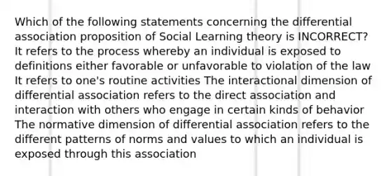 Which of the following statements concerning the differential association proposition of Social Learning theory is INCORRECT? It refers to the process whereby an individual is exposed to definitions either favorable or unfavorable to violation of the law It refers to one's routine activities The interactional dimension of differential association refers to the direct association and interaction with others who engage in certain kinds of behavior The normative dimension of differential association refers to the different patterns of norms and values to which an individual is exposed through this association