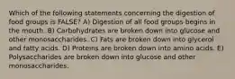 Which of the following statements concerning the digestion of food groups is FALSE? A) Digestion of all food groups begins in the mouth. B) Carbohydrates are broken down into glucose and other monosaccharides. C) Fats are broken down into glycerol and fatty acids. D) Proteins are broken down into amino acids. E) Polysaccharides are broken down into glucose and other monosaccharides.