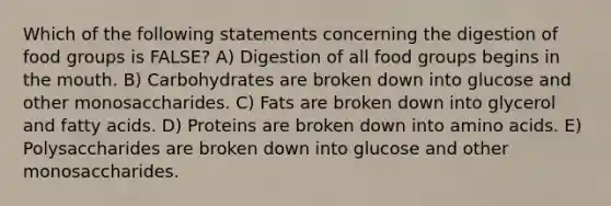 Which of the following statements concerning the digestion of food groups is FALSE? A) Digestion of all food groups begins in the mouth. B) Carbohydrates are broken down into glucose and other monosaccharides. C) Fats are broken down into glycerol and fatty acids. D) Proteins are broken down into amino acids. E) Polysaccharides are broken down into glucose and other monosaccharides.