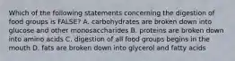 Which of the following statements concerning the digestion of food groups is FALSE? A. carbohydrates are broken down into glucose and other monosaccharides B. proteins are broken down into amino acids C. digestion of all food groups begins in the mouth D. fats are broken down into glycerol and fatty acids