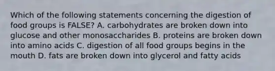 Which of the following statements concerning the digestion of food groups is FALSE? A. carbohydrates are broken down into glucose and other monosaccharides B. proteins are broken down into amino acids C. digestion of all food groups begins in the mouth D. fats are broken down into glycerol and fatty acids