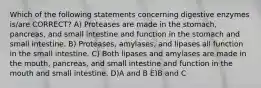 Which of the following statements concerning digestive enzymes is/are CORRECT? A) Proteases are made in the stomach, pancreas, and small intestine and function in the stomach and small intestine. B) Proteases, amylases, and lipases all function in the small intestine. C) Both lipases and amylases are made in the mouth, pancreas, and small intestine and function in the mouth and small intestine. D)A and B E)B and C