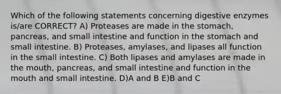 Which of the following statements concerning digestive enzymes is/are CORRECT? A) Proteases are made in the stomach, pancreas, and small intestine and function in the stomach and small intestine. B) Proteases, amylases, and lipases all function in the small intestine. C) Both lipases and amylases are made in the mouth, pancreas, and small intestine and function in the mouth and small intestine. D)A and B E)B and C