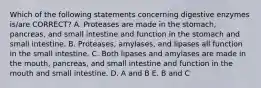 Which of the following statements concerning digestive enzymes is/are CORRECT? A. Proteases are made in the stomach, pancreas, and small intestine and function in the stomach and small intestine. B. Proteases, amylases, and lipases all function in the small intestine. C. Both lipases and amylases are made in the mouth, pancreas, and small intestine and function in the mouth and small intestine. D. A and B E. B and C