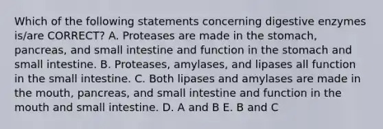 Which of the following statements concerning digestive enzymes is/are CORRECT? A. Proteases are made in the stomach, pancreas, and small intestine and function in the stomach and small intestine. B. Proteases, amylases, and lipases all function in the small intestine. C. Both lipases and amylases are made in the mouth, pancreas, and small intestine and function in the mouth and small intestine. D. A and B E. B and C