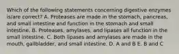 Which of the following statements concerning digestive enzymes is/are correct? A. Proteases are made in the stomach, pancreas, and small intestine and function in the stomach and small intestine. B. Proteases, amylases, and lipases all function in the small intestine. C. Both lipases and amylases are made in the mouth, gallbladder, and small intestine. D. A and B E. B and C