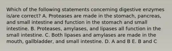 Which of the following statements concerning digestive enzymes is/are correct? A. Proteases are made in the stomach, pancreas, and small intestine and function in the stomach and small intestine. B. Proteases, amylases, and lipases all function in the small intestine. C. Both lipases and amylases are made in the mouth, gallbladder, and small intestine. D. A and B E. B and C