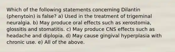 Which of the following statements concerning Dilantin (phenytoin) is false? a) Used in the treatment of trigeminal neuralgia. b) May produce oral effects such as xerostomia, glossitis and stomatitis. c) May produce CNS effects such as headache and diplopia. d) May cause gingival hyperplasia with chronic use. e) All of the above.