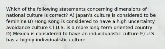 Which of the following statements concerning dimensions of national culture is correct? A) Japan's culture is considered to be feminine B) Hong Kong is considered to have a high uncertainty avoidance culture C) U.S. is a more long-term oriented country D) Mexico is considered to have an individualistic culture E) U.S. has a highly individualistic culture