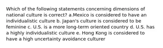 Which of the following statements concerning dimensions of national culture is correct? a.Mexico is considered to have an individualistic culture b. Japan's culture is considered to be feminine c. U.S. is a more long-term oriented country d. U.S. has a highly individualistic culture e. Hong Kong is considered to have a high uncertainty avoidance culturer