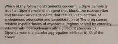 Which of the following statements concerning Dipyridamole is true? a) Dipyridamole is an agent that blocks the reabsorption and breakdown of adenosine that results in an increase of endogenous adenosine and vasodilatation b) The drug causes relative hypoperfusion of myocardial regions served by coronary arteries with haemodynamically significant stenoses c) Dipyridamole is a platelet aggregation inhibitor d) All of the above