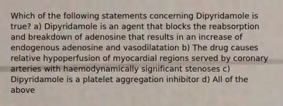 Which of the following statements concerning Dipyridamole is true? a) Dipyridamole is an agent that blocks the reabsorption and breakdown of adenosine that results in an increase of endogenous adenosine and vasodilatation b) The drug causes relative hypoperfusion of myocardial regions served by coronary arteries with haemodynamically significant stenoses c) Dipyridamole is a platelet aggregation inhibitor d) All of the above