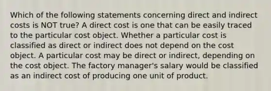 Which of the following statements concerning direct and indirect costs is NOT true? A direct cost is one that can be easily traced to the particular cost object. Whether a particular cost is classified as direct or indirect does not depend on the cost object. A particular cost may be direct or indirect, depending on the cost object. The factory manager's salary would be classified as an indirect cost of producing one unit of product.