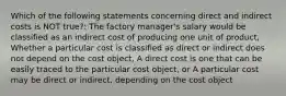 Which of the following statements concerning direct and indirect costs is NOT true?: The factory manager's salary would be classified as an indirect cost of producing one unit of product, Whether a particular cost is classified as direct or indirect does not depend on the cost object, A direct cost is one that can be easily traced to the particular cost object, or A particular cost may be direct or indirect, depending on the cost object