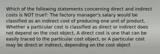 Which of the following statements concerning direct and indirect costs is NOT true?: The factory manager's salary would be classified as an indirect cost of producing one unit of product, Whether a particular cost is classified as direct or indirect does not depend on the cost object, A direct cost is one that can be easily traced to the particular cost object, or A particular cost may be direct or indirect, depending on the cost object