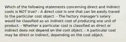 Which of the following statements concerning direct and indirect costs is NOT true? - A direct cost Is one that can be easily traced to the particular cost object. - The factory manager's salary would be classified as an indirect cost of producing one unit of product. - Whether a particular cost is classified as direct or indirect does not depend on the cost object. - A particular cost may be direct or indirect, depending on the cost object.