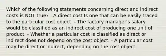 Which of the following statements concerning direct and indirect costs is NOT true? - A direct cost Is one that can be easily traced to the particular cost object. - The factory manager's salary would be classified as an indirect cost of producing one unit of product. - Whether a particular cost is classified as direct or indirect does not depend on the cost object. - A particular cost may be direct or indirect, depending on the cost object.