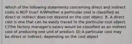 Which of the following statements concerning direct and indirect costs is NOT true? A)Whether a particular cost is classified as direct or indirect does not depend on the cost object. B. A direct cost is one that can be easily traced to the particular cost object. C)The factory manager's salary would be classified as an indirect cost of producing one unit of product. D) A particular cost may be direct or indirect, depending on the cost object