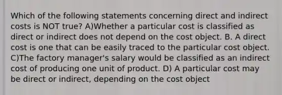 Which of the following statements concerning direct and indirect costs is NOT true? A)Whether a particular cost is classified as direct or indirect does not depend on the cost object. B. A direct cost is one that can be easily traced to the particular cost object. C)The factory manager's salary would be classified as an indirect cost of producing one unit of product. D) A particular cost may be direct or indirect, depending on the cost object