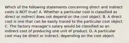 Which of the following statements concerning direct and indirect costs is NOT true? A. Whether a particular cost is classified as direct or indirect does not depend on the cost object. B. A direct cost is one that can be easily traced to the particular cost object. C. The factory manager's salary would be classified as an indirect cost of producing one unit of product. D. A particular cost may be direct or indirect, depending on the cost object.