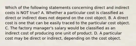 Which of the following statements concerning direct and indirect costs is NOT true? A. Whether a particular cost is classified as direct or indirect does not depend on the cost object. B. A direct cost is one that can be easily traced to the particular cost object. C. The factory manager's salary would be classified as an indirect cost of producing one unit of product. D. A particular cost may be direct or indirect, depending on the cost object.