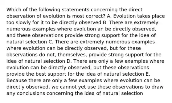 Which of the following statements concerning the direct observation of evolution is most correct? A. Evolution takes place too slowly for it to be directly observed B. There are extremely numerous examples where evolution an be directly observed, and these observations provide strong support for the idea of natural selection C. There are extremely numerous examples where evolution can be directly observed, but for these observations do not, themselves, provide strong support for the idea of natural selection D. There are only a few examples where evolution can be directly observed, but these observations provide the best support for the idea of natural selection E. Because there are only a few examples where evolution can be directly observed, we cannot yet use these observations to draw any conclusions concerning the idea of natural selection