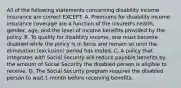 All of the following statements concerning disability income insurance are correct EXCEPT: A. Premiums for disability income insurance coverage are a function of the insured's health, gender, age, and the level of income benefits provided by the policy. B. To qualify for disability income, one must become disabled while the policy is in force and remain so until the elimination (exclusion) period has ended. C. A policy that integrates with Social Security will reduce payable benefits by the amount of Social Security the disabled person is eligible to receive. D. The Social Security program requires the disabled person to wait 1 month before receiving benefits.