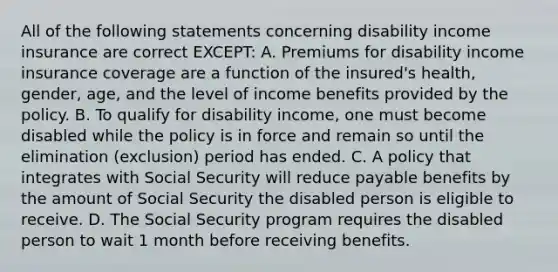 All of the following statements concerning disability income insurance are correct EXCEPT: A. Premiums for disability income insurance coverage are a function of the insured's health, gender, age, and the level of income benefits provided by the policy. B. To qualify for disability income, one must become disabled while the policy is in force and remain so until the elimination (exclusion) period has ended. C. A policy that integrates with Social Security will reduce payable benefits by the amount of Social Security the disabled person is eligible to receive. D. The Social Security program requires the disabled person to wait 1 month before receiving benefits.