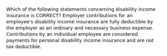 Which of the following statements concerning disability income insurance is CORRECT? Employer contributions for an employee's disability income insurance are fully deductible by the employer as an ordinary and necessary business expense. Contributions by an individual employee are considered payments for personal disability income insurance and are not tax deductible.